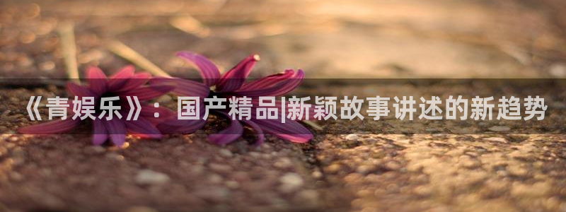 银河官网入口：《青娱乐》：国产精品|新颖故事讲述的新趋势